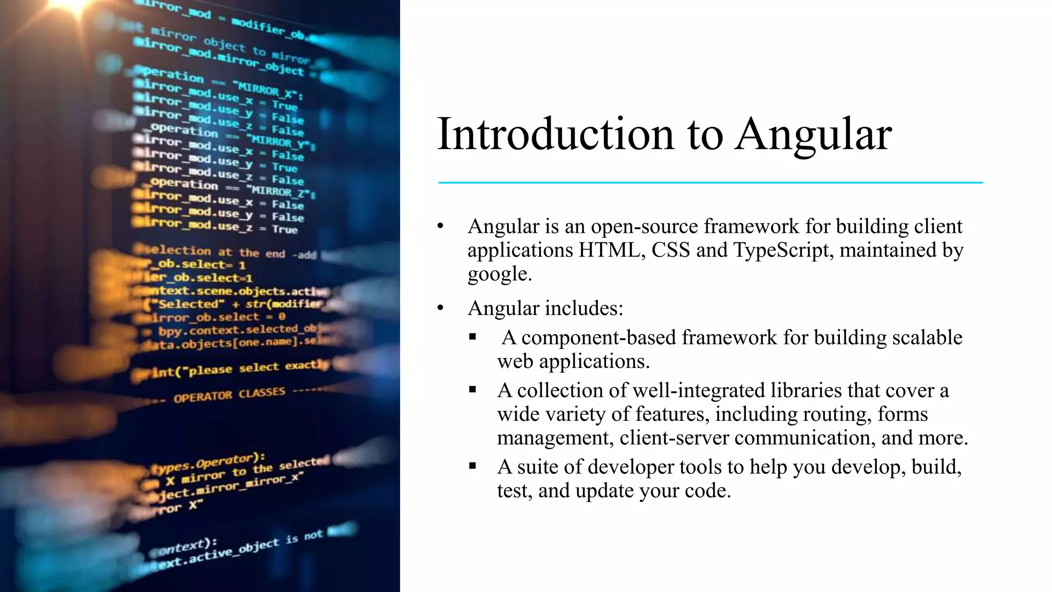 Introduction to Angular
• Angular is an open-source framework for building client
applications HTML, CSS and TypeScript, maintained by
google.
• Angular includes:
 A component-based framework for building scalable
web applications.
 A collection of well-integrated libraries that cover a
wide variety of features, including routing, forms
management, client-server communication, and more.
 A suite of developer tools to help you develop, build,
test, and update your code.
 