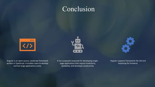 Conclusion
Angular is an open-source, JavaScript framework
written in TypeScript. It enables users to develop
and test large applications easily.
It has surpassed Javascript for developing single-
page applications that require modularity,
testability, and developer productivity.
Angular supports frameworks lke CSS and
bootstrap for frontend.
 