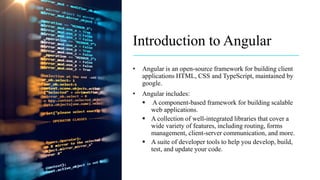Introduction to Angular
• Angular is an open-source framework for building client
applications HTML, CSS and TypeScript, maintained by
google.
• Angular includes:
 A component-based framework for building scalable
web applications.
 A collection of well-integrated libraries that cover a
wide variety of features, including routing, forms
management, client-server communication, and more.
 A suite of developer tools to help you develop, build,
test, and update your code.
 