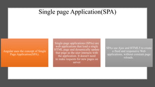 Single page Application(SPA)
Angular uses the concept of Single
Page Application(SPA).
Single-page applications (SPAs) are
web applications that load a single
HTML page and dynamically update
that page as the user interacts with
the application. It doesn't need
to make requests for new pages on
server
SPAs use Ajax and HTML5 to create
a fluid and responsive Web
applications, without constant page
reloads.
 