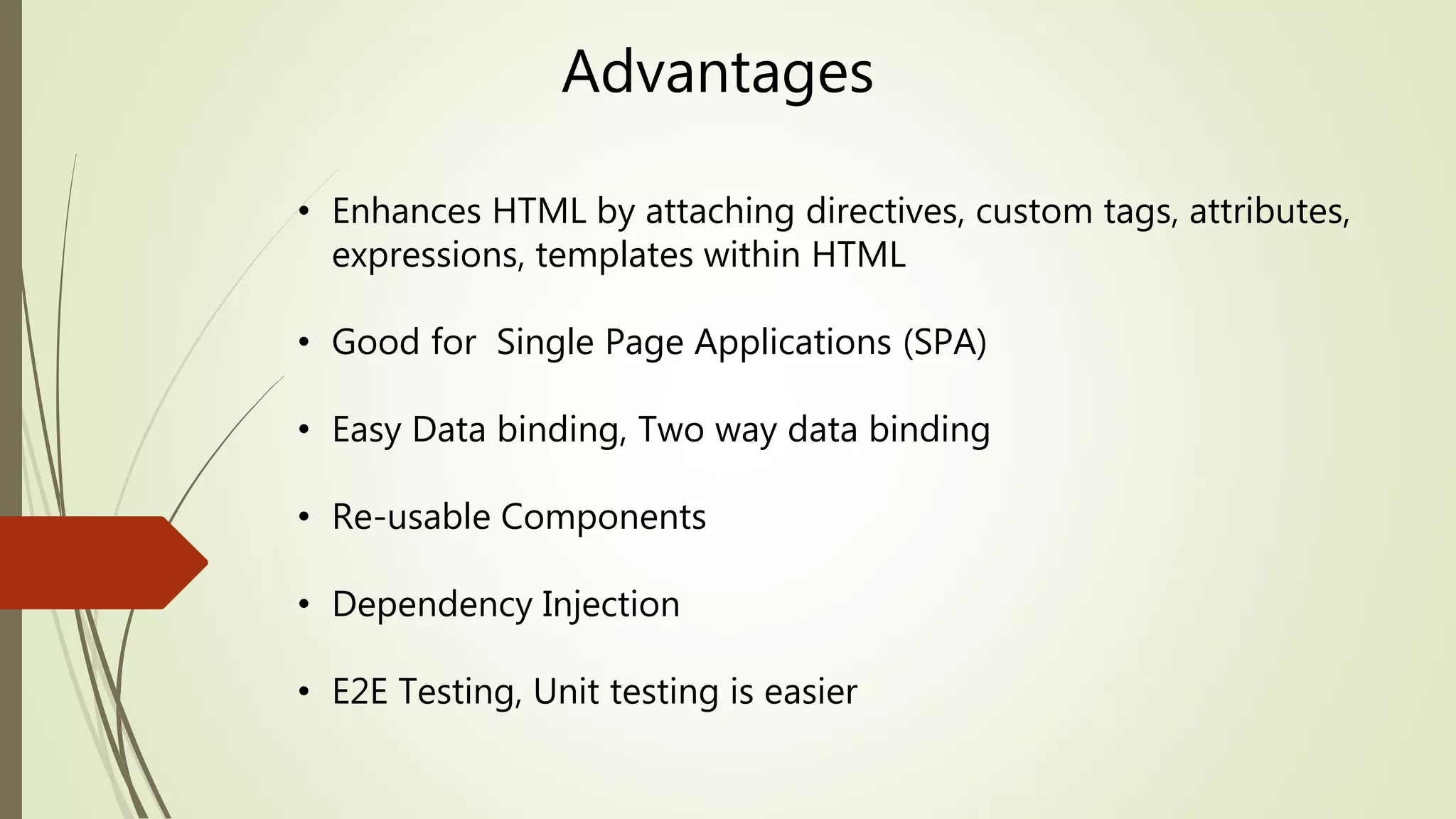 Advantages
• Enhances HTML by attaching directives, custom tags, attributes,
expressions, templates within HTML
• Good for Single Page Applications (SPA)
• Easy Data binding, Two way data binding
• Re-usable Components
• Dependency Injection
• E2E Testing, Unit testing is easier
 