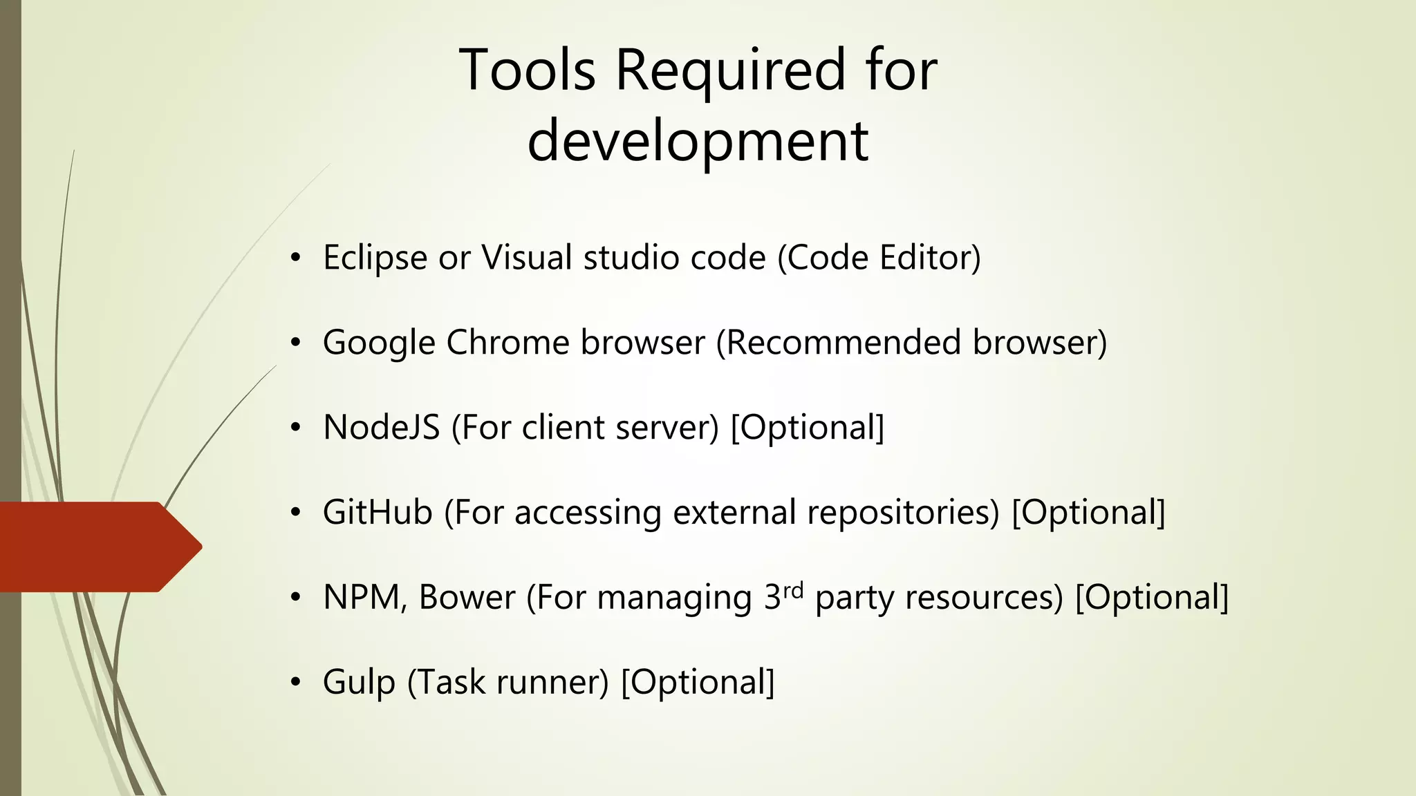 Tools Required for
development
• Eclipse or Visual studio code (Code Editor)
• Google Chrome browser (Recommended browser)
• NodeJS (For client server) [Optional]
• GitHub (For accessing external repositories) [Optional]
• NPM, Bower (For managing 3rd party resources) [Optional]
• Gulp (Task runner) [Optional]
 