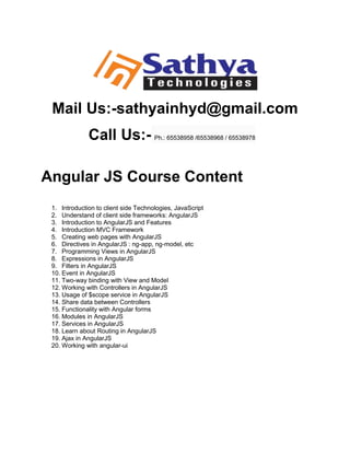 Mail Us:-sathyainhyd@gmail.com
Call Us:- Ph.: 65538958 /65538968 / 65538978
Angular JS Course Content
1. Introduction to client side Technologies, JavaScript
2. Understand of client side frameworks: AngularJS
3. Introduction to AngularJS and Features
4. Introduction MVC Framework
5. Creating web pages with AngularJS
6. Directives in AngularJS : ng-app, ng-model, etc
7. Programming Views in AngularJS
8. Expressions in AngularJS
9. Filters in AngularJS
10. Event in AngularJS
11. Two-way binding with View and Model
12. Working with Controllers in AngularJS
13. Usage of $scope service in AngularJS
14. Share data between Controllers
15. Functionality with Angular forms
16. Modules in AngularJS
17. Services in AngularJS
18. Learn about Routing in AngularJS
19. Ajax in AngularJS
20. Working with angular-ui
 