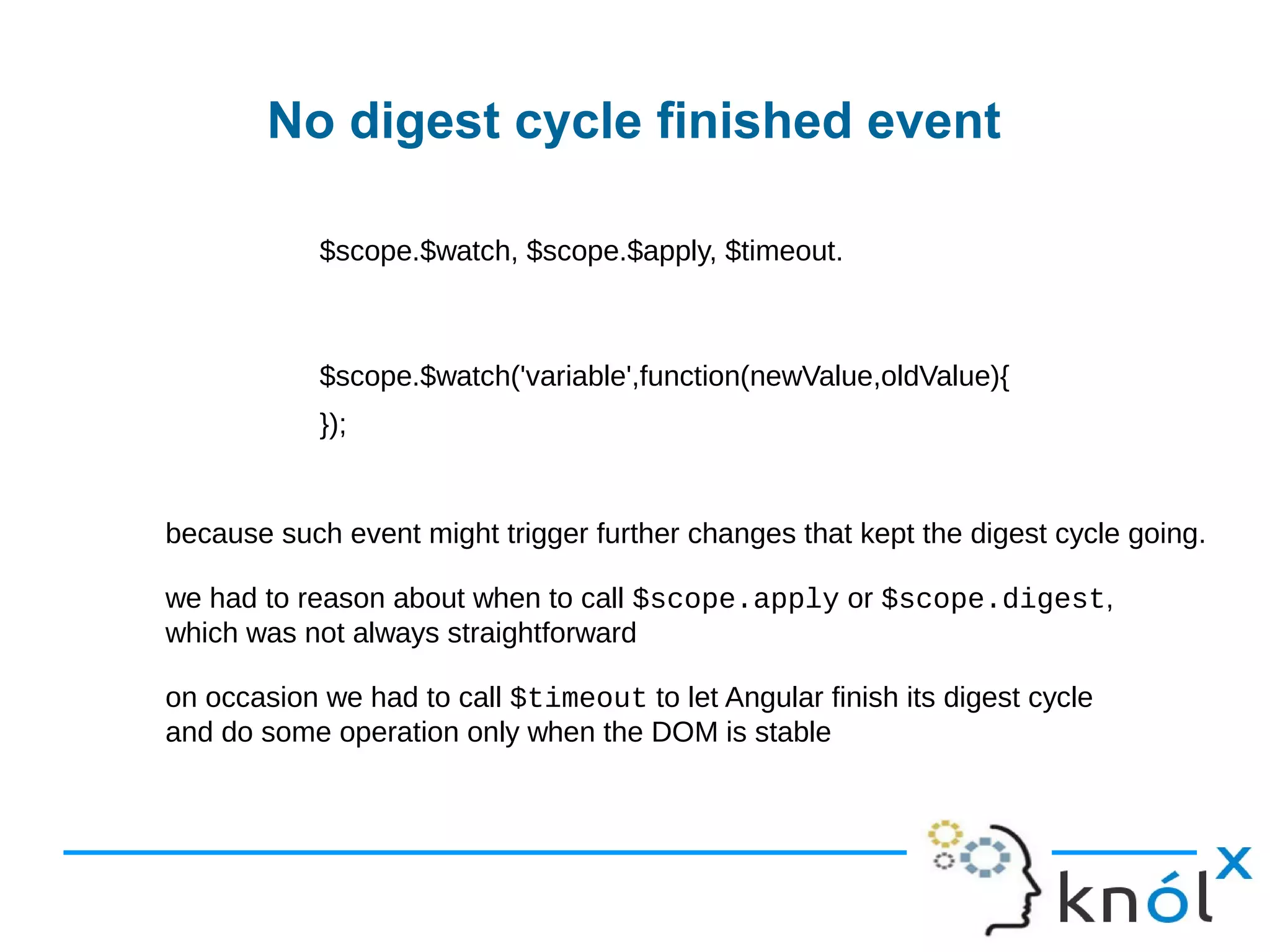 No digest cycle finished event
$scope.$watch, $scope.$apply, $timeout.
$scope.$watch('variable',function(newValue,oldValue){
 
});
because such event might trigger further changes that kept the digest cycle going.
we had to reason about when to call $scope.apply or $scope.digest,
which was not always straightforward
on occasion we had to call $timeout to let Angular finish its digest cycle
and do some operation only when the DOM is stable
 