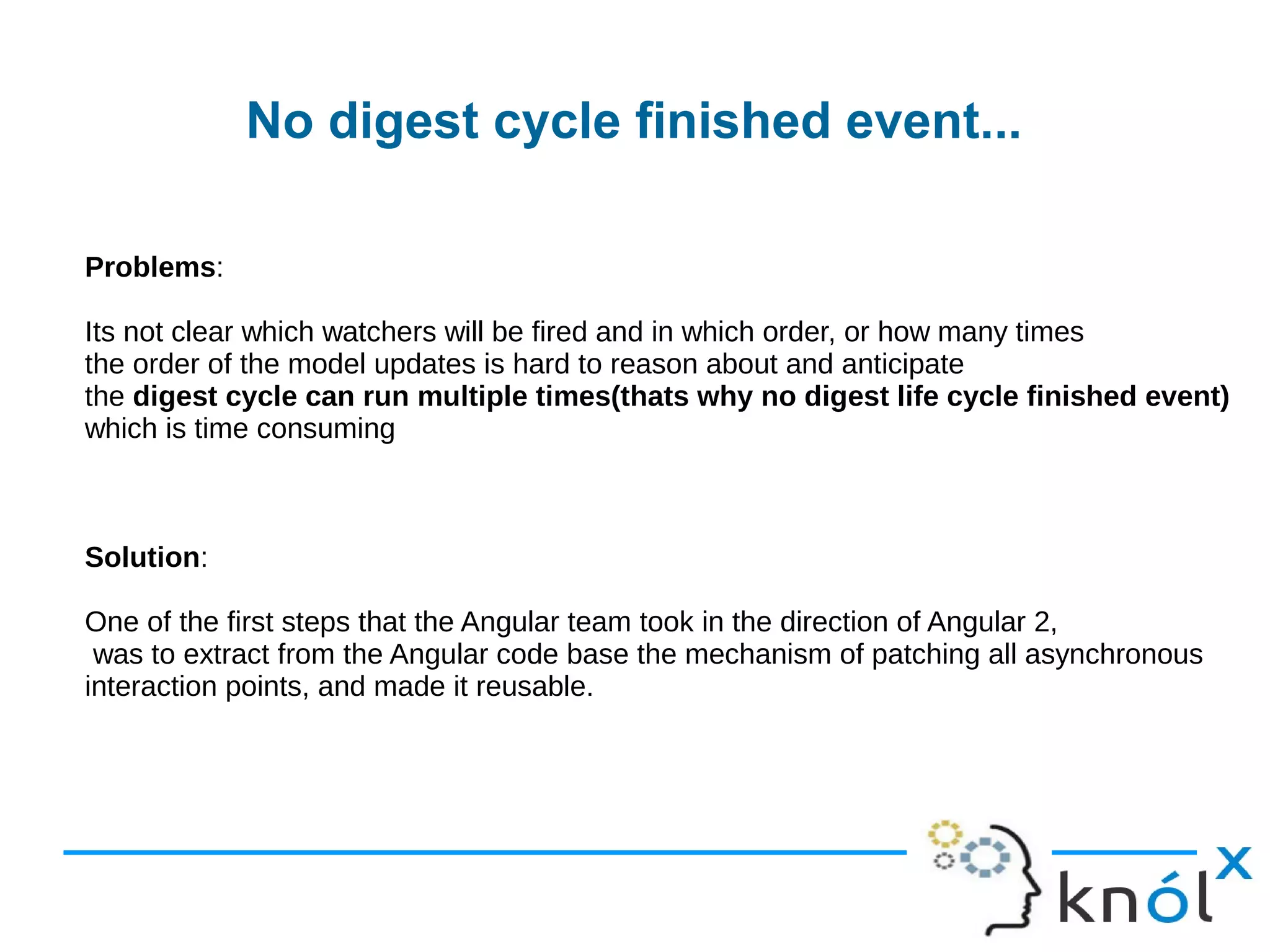 No digest cycle finished event...
Problems:
Its not clear which watchers will be fired and in which order, or how many times
the order of the model updates is hard to reason about and anticipate
the digest cycle can run multiple times(thats why no digest life cycle finished event)
which is time consuming
Solution:
One of the first steps that the Angular team took in the direction of Angular 2,
was to extract from the Angular code base the mechanism of patching all asynchronous
interaction points, and made it reusable.
 