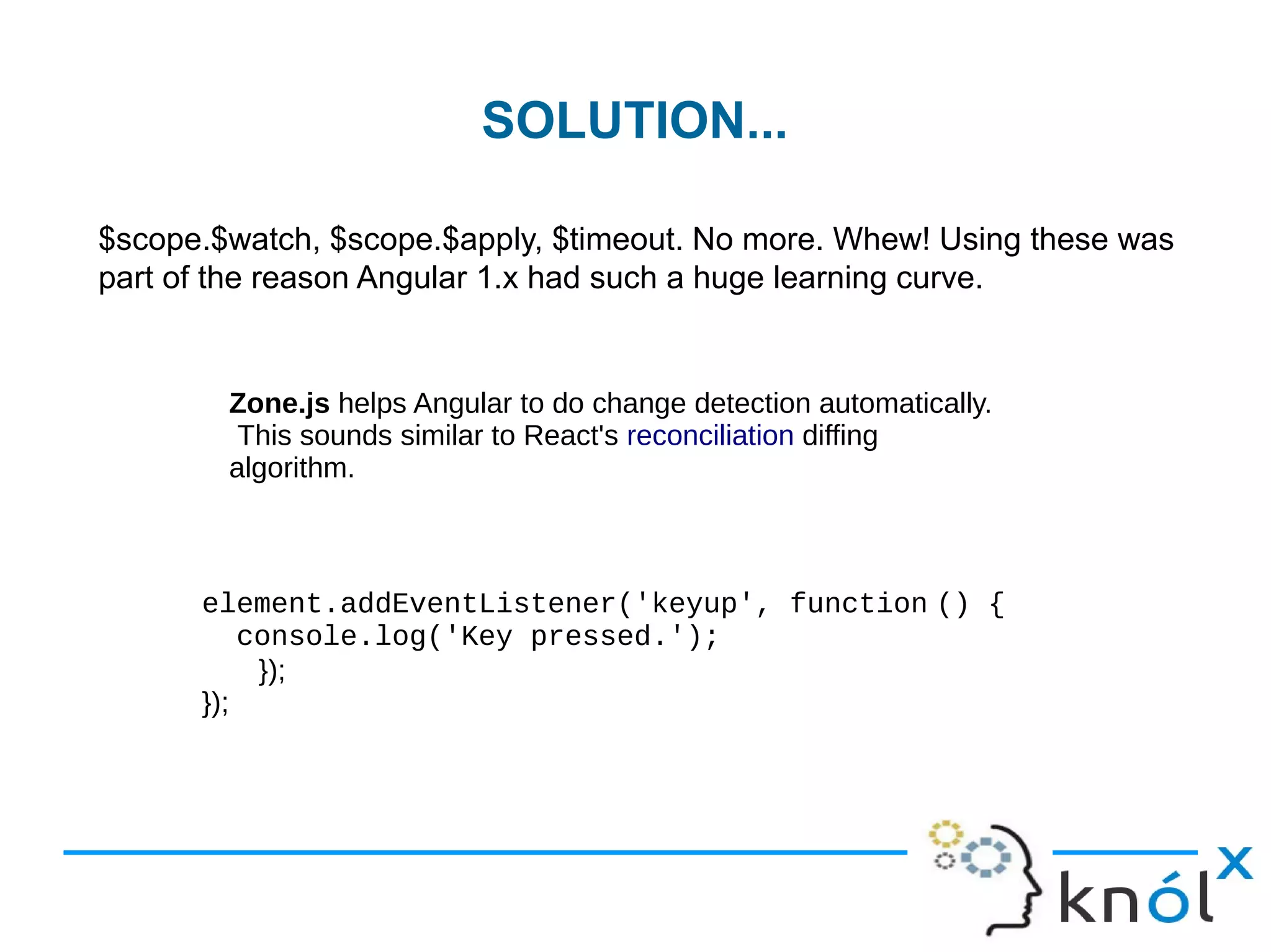 SOLUTION...
$scope.$watch, $scope.$apply, $timeout. No more. Whew! Using these was
part of the reason Angular 1.x had such a huge learning curve.
Zone.js helps Angular to do change detection automatically.
This sounds similar to React's reconciliation diffing
algorithm.
element.addEventListener('keyup', function () {  
  console.log('Key pressed.');
});
});
 