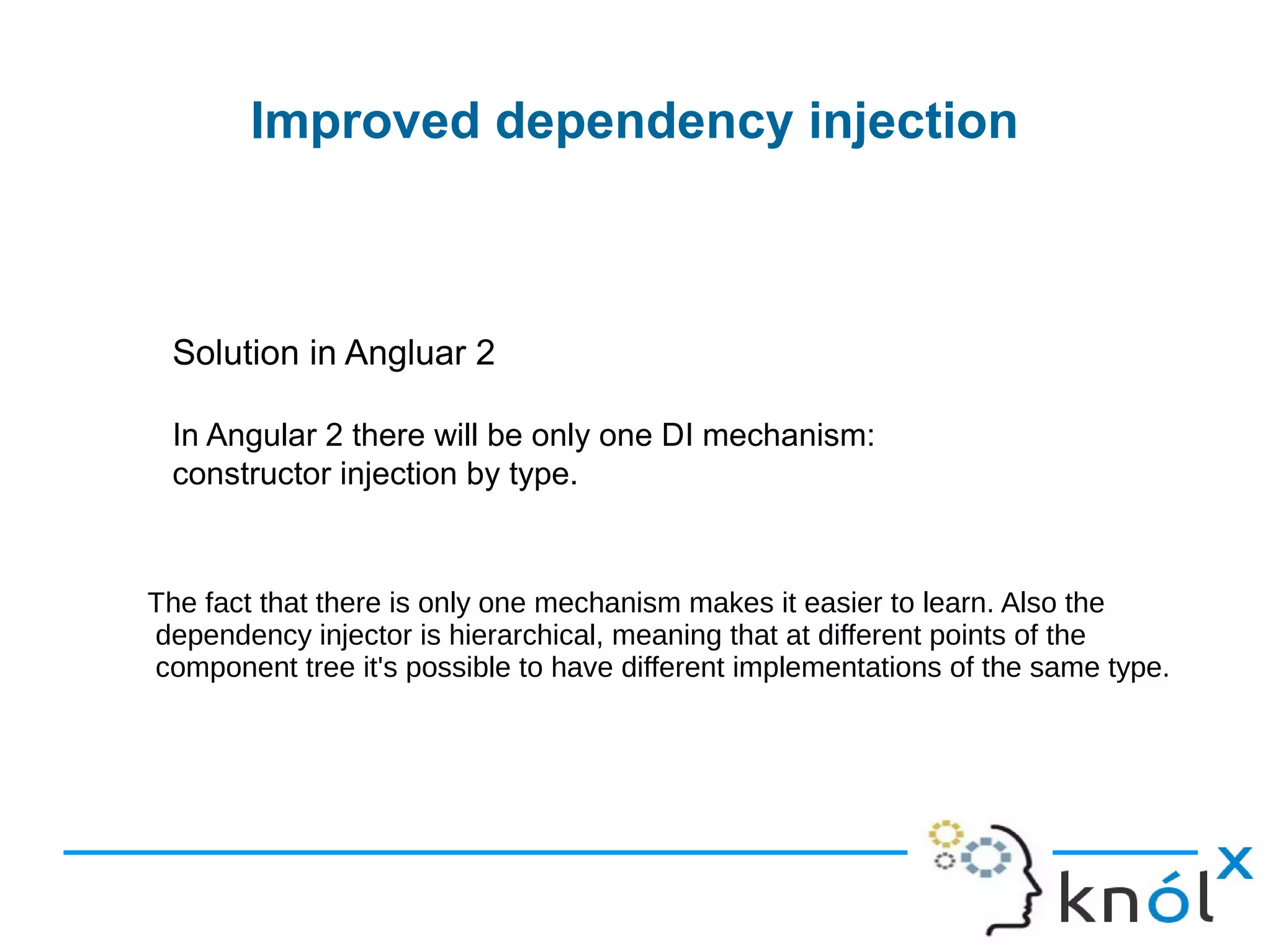 Improved dependency injection
Solution in Angluar 2
In Angular 2 there will be only one DI mechanism:
constructor injection by type.
The fact that there is only one mechanism makes it easier to learn. Also the
dependency injector is hierarchical, meaning that at different points of the
component tree it's possible to have different implementations of the same type.
 