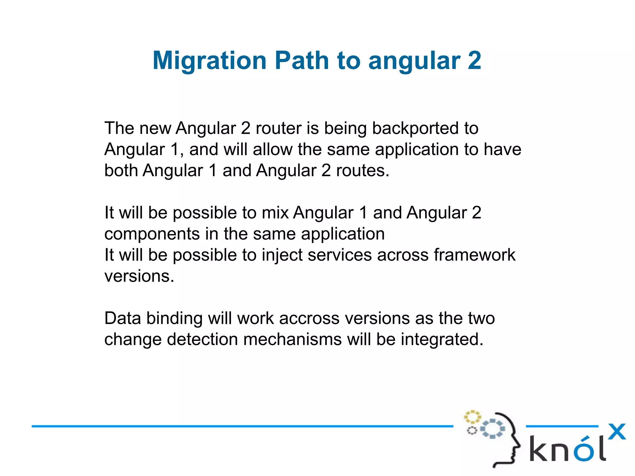 Migration Path to angular 2
The new Angular 2 router is being backported to
Angular 1, and will allow the same application to have
both Angular 1 and Angular 2 routes.
It will be possible to mix Angular 1 and Angular 2
components in the same application
It will be possible to inject services across framework
versions.
Data binding will work accross versions as the two
change detection mechanisms will be integrated.
 