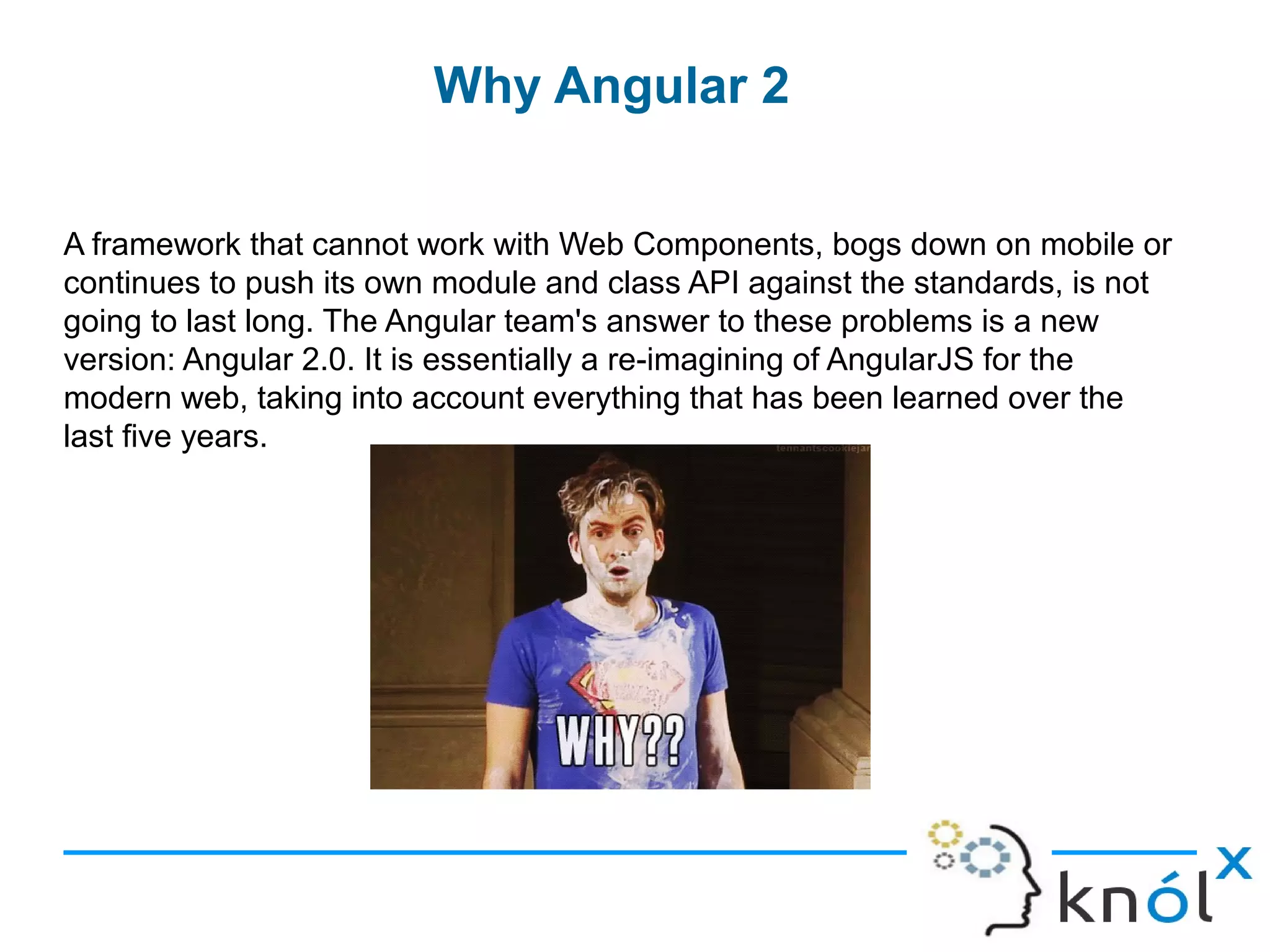 Why Angular 2
A framework that cannot work with Web Components, bogs down on mobile or
continues to push its own module and class API against the standards, is not
going to last long. The Angular team's answer to these problems is a new
version: Angular 2.0. It is essentially a re-imagining of AngularJS for the
modern web, taking into account everything that has been learned over the
last five years.
 