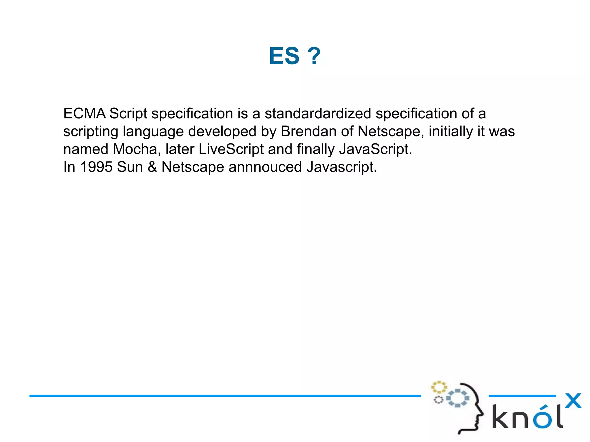 ES ?
ECMA Script specification is a standardardized specification of a
scripting language developed by Brendan of Netscape, initially it was
named Mocha, later LiveScript and finally JavaScript.
In 1995 Sun & Netscape annnouced Javascript.
 