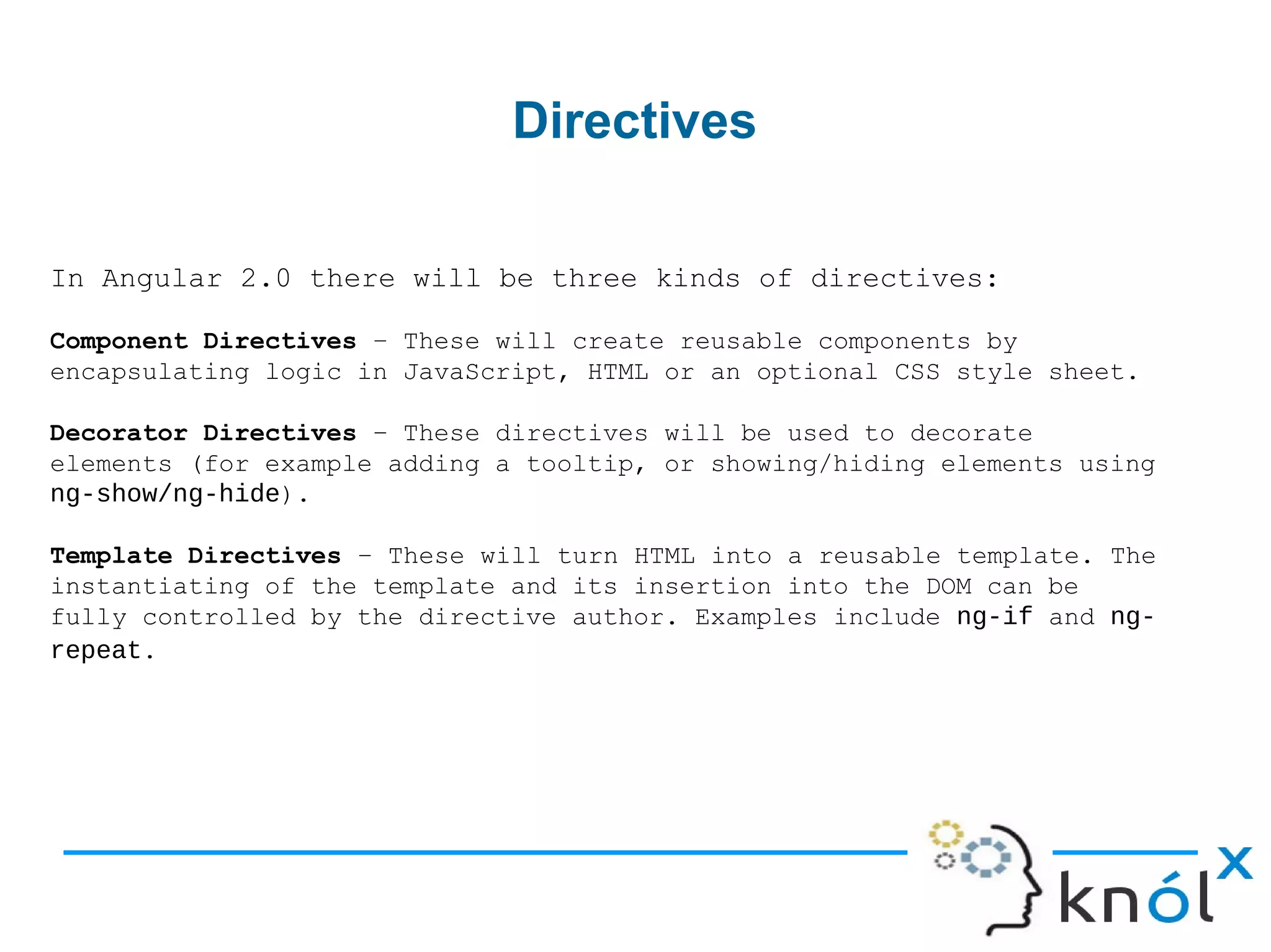 Directives
In Angular 2.0 there will be three kinds of directives:
Component Directives – These will create reusable components by
encapsulating logic in JavaScript, HTML or an optional CSS style sheet.
Decorator Directives – These directives will be used to decorate
elements (for example adding a tooltip, or showing/hiding elements using
ng-show/ng-hide).
Template Directives – These will turn HTML into a reusable template. The
instantiating of the template and its insertion into the DOM can be
fully controlled by the directive author. Examples include ng-if and ng-
repeat.
 