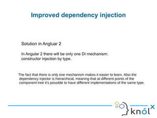 Improved dependency injection
Solution in Angluar 2
In Angular 2 there will be only one DI mechanism:
constructor injection by type.
The fact that there is only one mechanism makes it easier to learn. Also the
dependency injector is hierarchical, meaning that at different points of the
component tree it's possible to have different implementations of the same type.
 