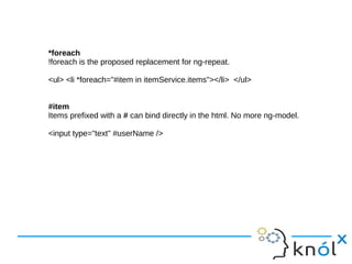 *foreach
!foreach is the proposed replacement for ng-repeat.
<ul> <li *foreach="#item in itemService.items"></li> </ul>
#item
Items prefixed with a # can bind directly in the html. No more ng-model.
<input type="text" #userName />
 