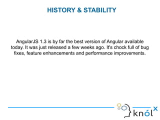 AngularJS 1.3 is by far the best version of Angular available
today. It was just released a few weeks ago. It's chock full of bug
fixes, feature enhancements and performance improvements.
HISTORY & STABILITY
 