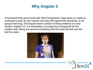 Why Angular 2
A framework that cannot work with Web Components, bogs down on mobile or
continues to push its own module and class API against the standards, is not
going to last long. The Angular team's answer to these problems is a new
version: Angular 2.0. It is essentially a re-imagining of AngularJS for the
modern web, taking into account everything that has been learned over the
last five years.
 