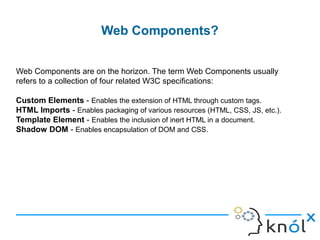 Web Components?
Web Components are on the horizon. The term Web Components usually
refers to a collection of four related W3C specifications:
Custom Elements - Enables the extension of HTML through custom tags.
HTML Imports - Enables packaging of various resources (HTML, CSS, JS, etc.).
Template Element - Enables the inclusion of inert HTML in a document.
Shadow DOM - Enables encapsulation of DOM and CSS.
 