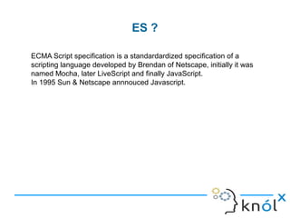 ES ?
ECMA Script specification is a standardardized specification of a
scripting language developed by Brendan of Netscape, initially it was
named Mocha, later LiveScript and finally JavaScript.
In 1995 Sun & Netscape annnouced Javascript.
 