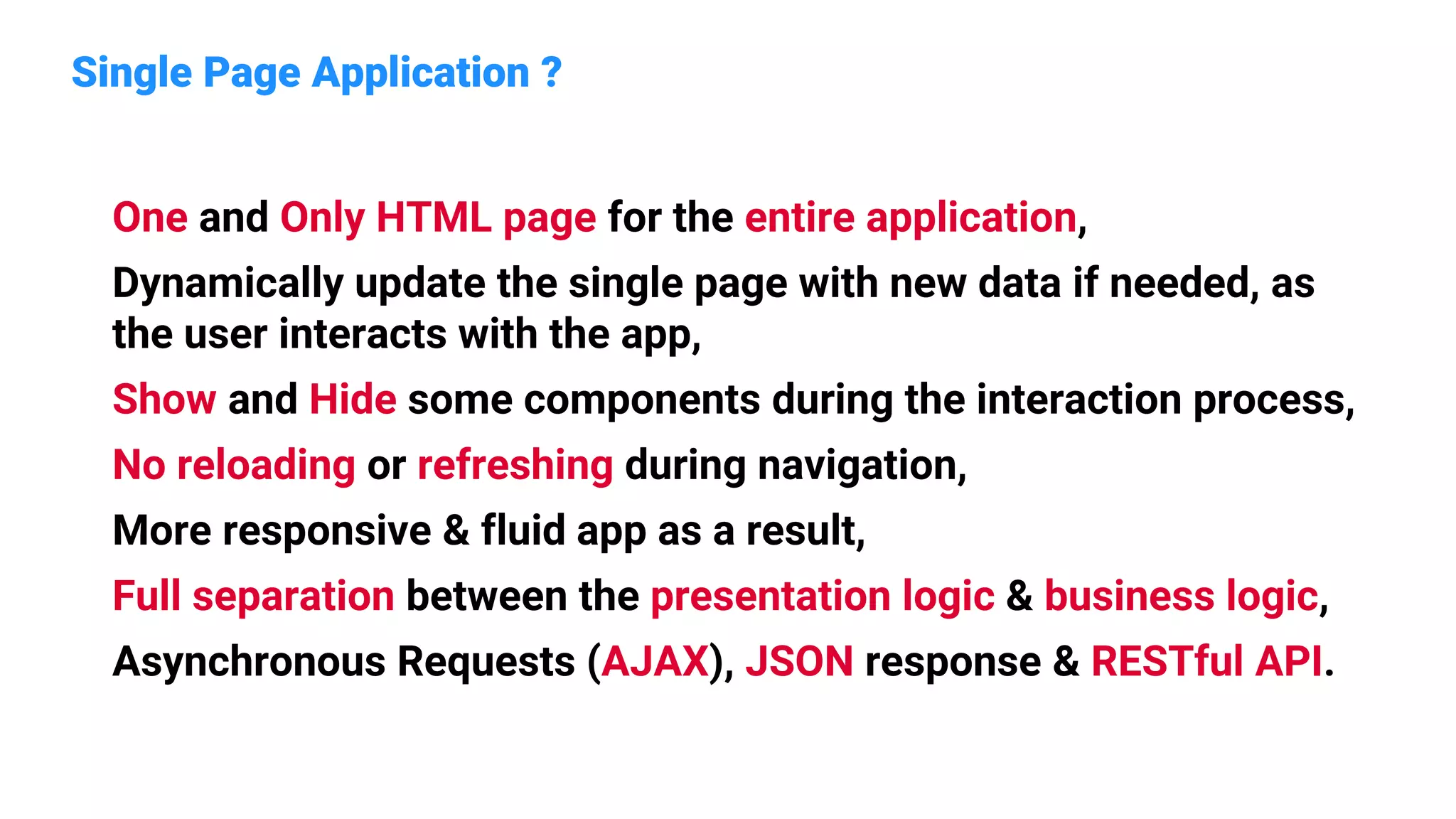 Single Page Application ?
One and Only HTML page for the entire application,
Dynamically update the single page with new data if needed, as
the user interacts with the app,
Show and Hide some components during the interaction process,
No reloading or refreshing during navigation,
More responsive & fluid app as a result,
Full separation between the presentation logic & business logic,
Asynchronous Requests (AJAX), JSON response & RESTful API.
 