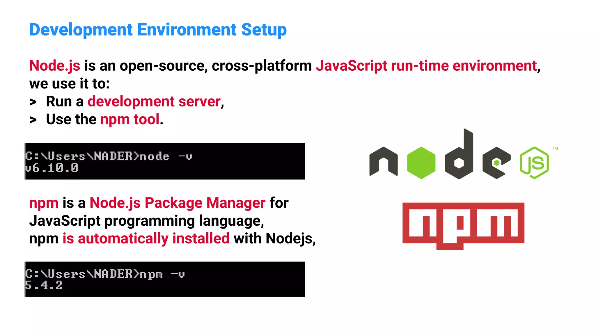 Development Environment Setup
Node.js is an open-source, cross-platform JavaScript run-time environment,
we use it to:
> Run a development server,
> Use the npm tool.
npm is a Node.js Package Manager for
JavaScript programming language,
npm is automatically installed with Nodejs,
 