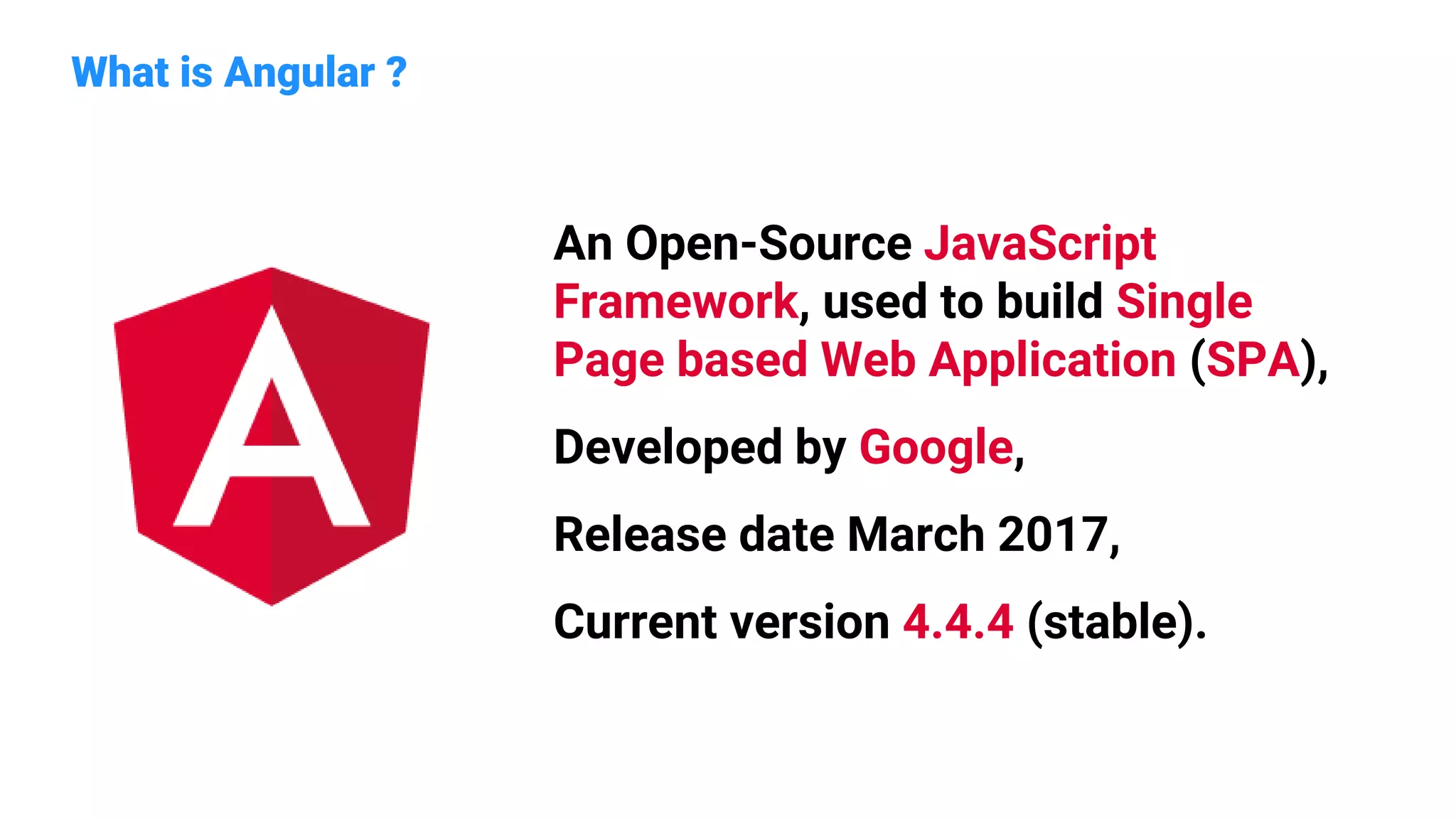 What is Angular ?
An Open-Source JavaScript
Framework, used to build Single
Page based Web Application (SPA),
Developed by Google,
Release date March 2017,
Current version 4.4.4 (stable).
 