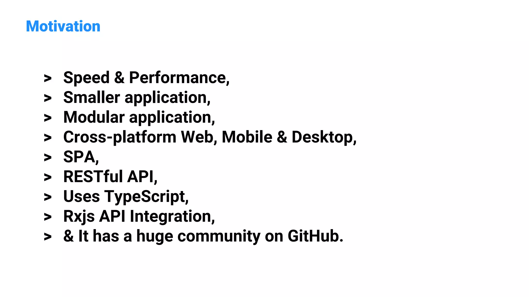 Motivation
> Speed & Performance,
> Smaller application,
> Modular application,
> Cross-platform Web, Mobile & Desktop,
> SPA,
> RESTful API,
> Uses TypeScript,
> Rxjs API Integration,
> & It has a huge community on GitHub.
 
