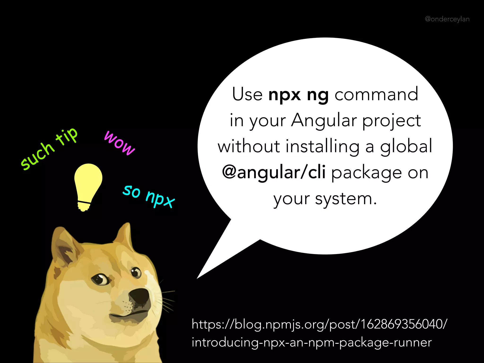 @onderceylan
Use npx ng command
in your Angular project
without installing a global
@angular/cli package on
your system.
such tip wow
so npx
https://blog.npmjs.org/post/162869356040/
introducing-npx-an-npm-package-runner
 
