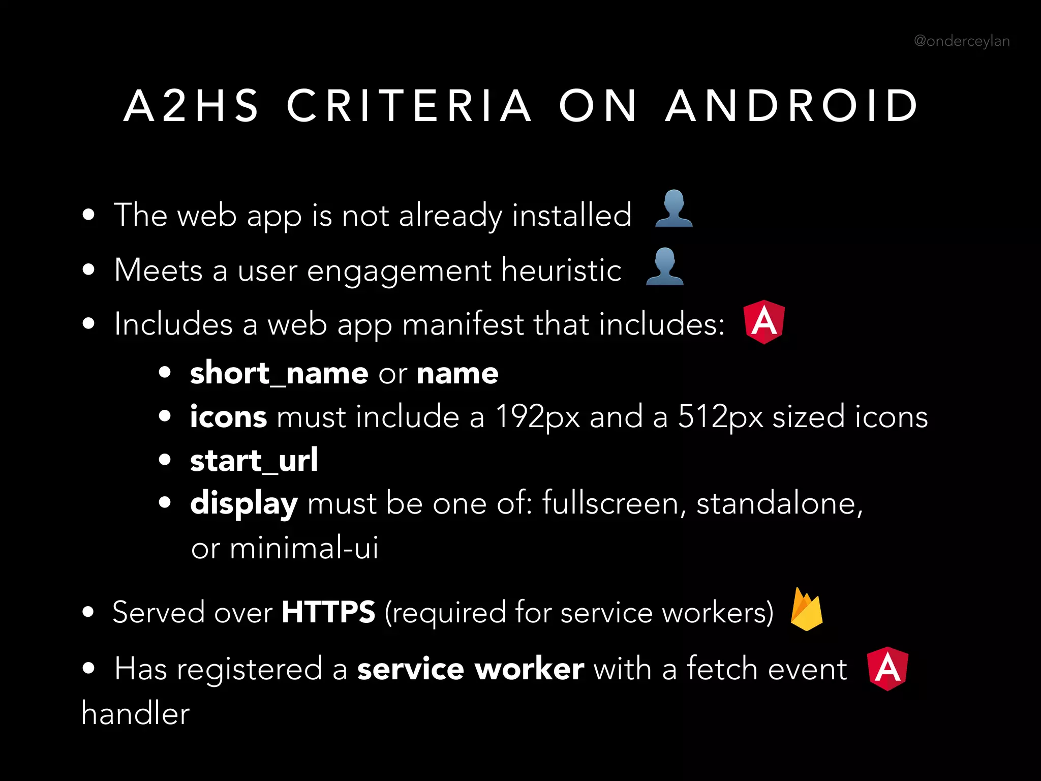 @onderceylan
• The web app is not already installed
• Meets a user engagement heuristic
• Includes a web app manifest that includes:
• short_name or name
• icons must include a 192px and a 512px sized icons
• start_url
• display must be one of: fullscreen, standalone, 
or minimal-ui
• Served over HTTPS (required for service workers)
• Has registered a service worker with a fetch event
handler
A 2 H S C R I T E R I A O N A N D R O I D
👤
👤
 