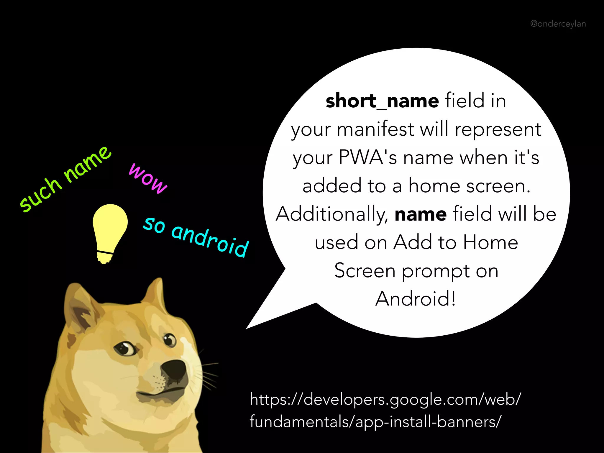 @onderceylan
short_name field in
your manifest will represent
your PWA's name when it's
added to a home screen.
Additionally, name field will be
used on Add to Home
Screen prompt on
Android!
such name wow
so android
https://developers.google.com/web/
fundamentals/app-install-banners/
 