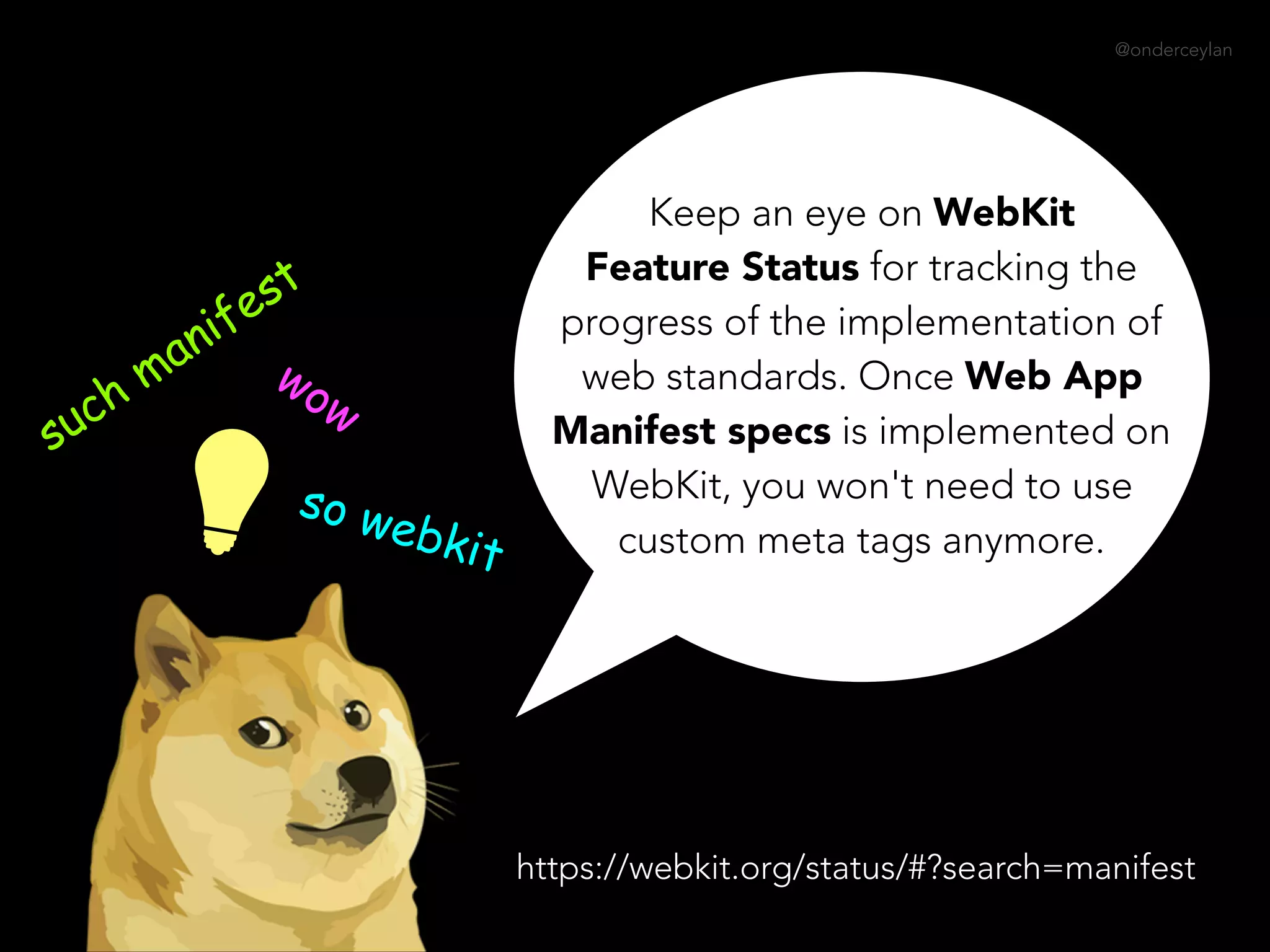 @onderceylan
Keep an eye on WebKit
Feature Status for tracking the
progress of the implementation of
web standards. Once Web App
Manifest specs is implemented on
WebKit, you won't need to use
custom meta tags anymore.
such manifest
wow
so webkit
https://webkit.org/status/#?search=manifest
 