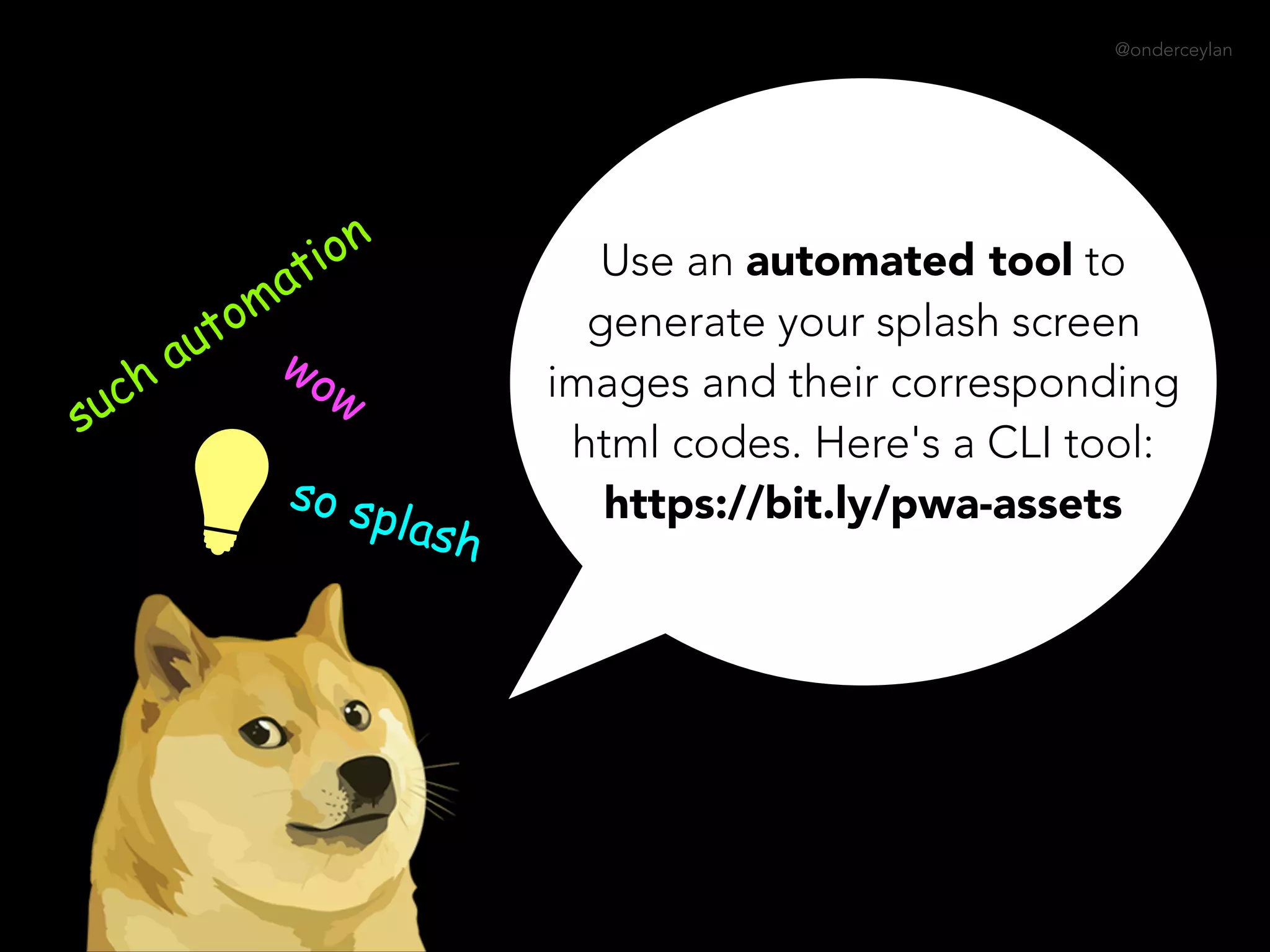 @onderceylan
Use an automated tool to
generate your splash screen
images and their corresponding
html codes. Here's a CLI tool:  
https://bit.ly/pwa-assets
such automation
wow
so splash
 