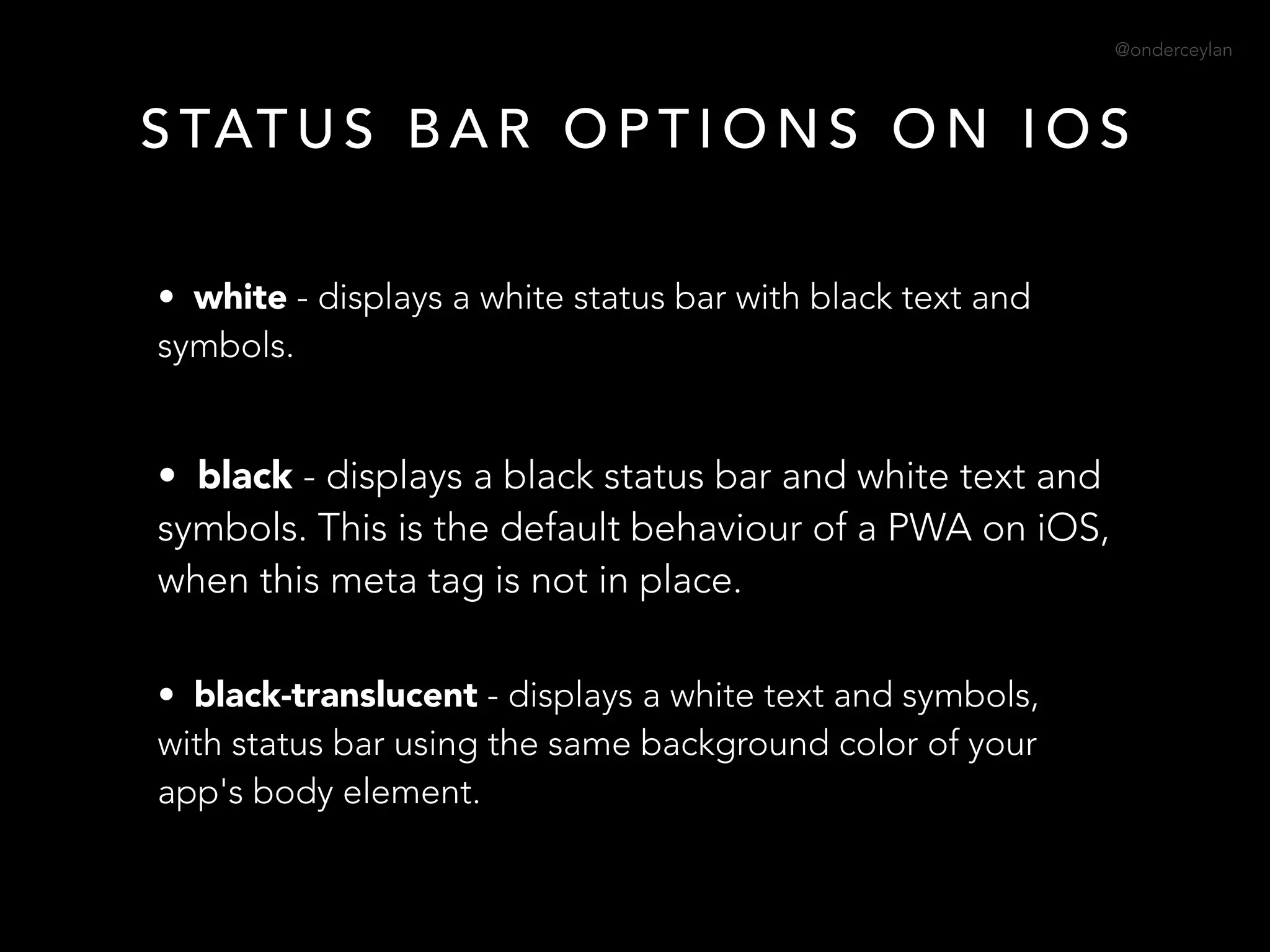 @onderceylan
S TAT U S B A R O P T I O N S O N I O S
• white - displays a white status bar with black text and
symbols.
• black - displays a black status bar and white text and
symbols. This is the default behaviour of a PWA on iOS,
when this meta tag is not in place.
• black-translucent - displays a white text and symbols,
with status bar using the same background color of your
app's body element.
 