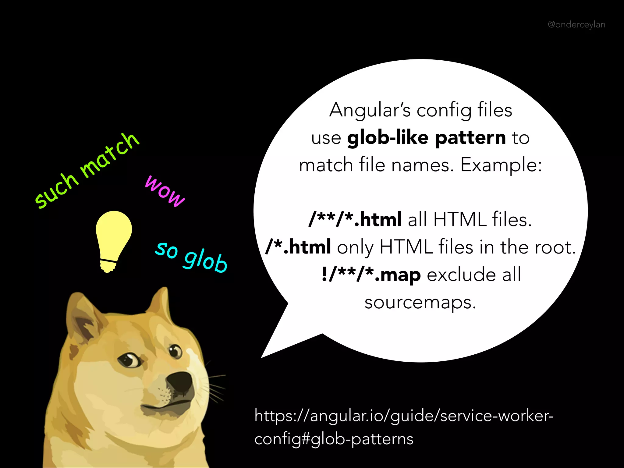 @onderceylan
Angular’s config files
use glob-like pattern to
match file names. Example:  
 
/**/*.html all HTML files.  
/*.html only HTML files in the root.  
!/**/*.map exclude all
sourcemaps.
such match
wow
so glob
https://angular.io/guide/service-worker-
config#glob-patterns
 
