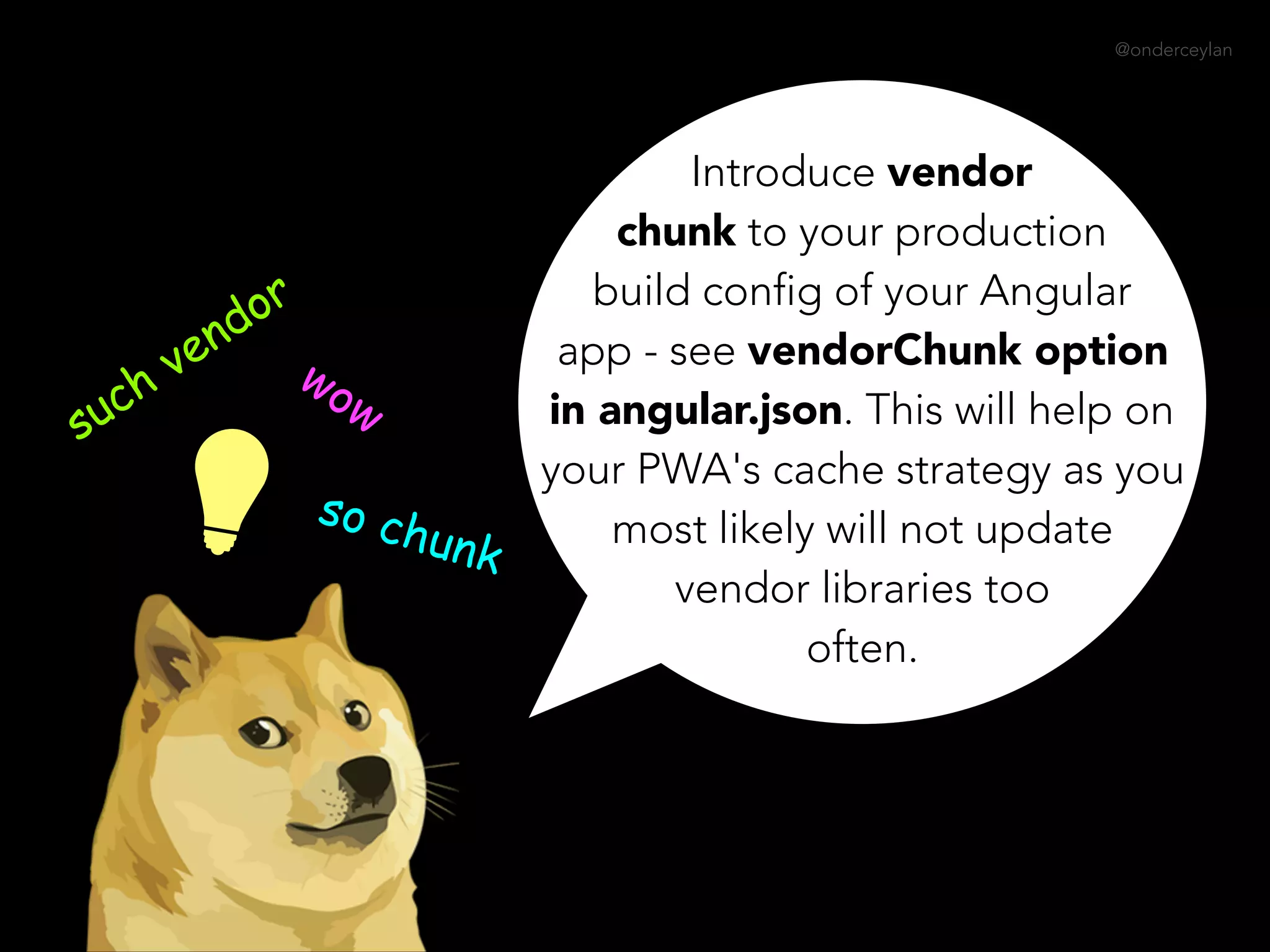 @onderceylan
Introduce vendor
chunk to your production
build config of your Angular
app - see vendorChunk option
in angular.json. This will help on
your PWA's cache strategy as you
most likely will not update
vendor libraries too
often.
such vendor
wow
so chunk
 