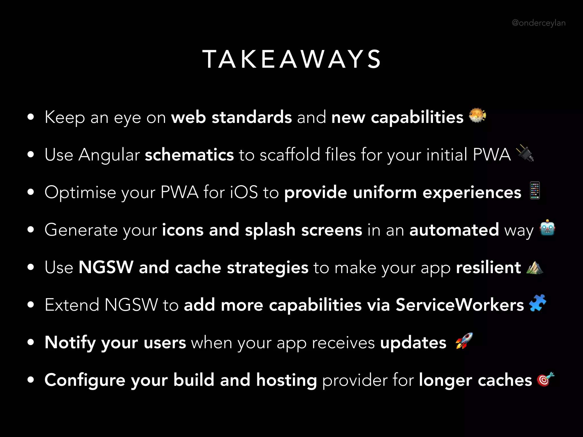@onderceylan
• Keep an eye on web standards and new capabilities 🐡
• Use Angular schematics to scaffold files for your initial PWA 🔌
• Optimise your PWA for iOS to provide uniform experiences 📱
• Generate your icons and splash screens in an automated way 🤖
• Use NGSW and cache strategies to make your app resilient ⛰
• Extend NGSW to add more capabilities via ServiceWorkers 🧩
• Notify your users when your app receives updates 🚀
• Conﬁgure your build and hosting provider for longer caches 🎯
TA K E AWAY S
 