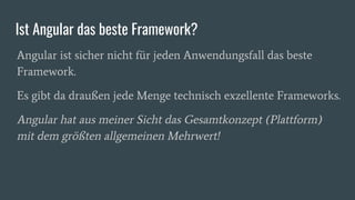 Ist Angular das beste Framework?
Angular ist sicher nicht für jeden Anwendungsfall das beste
Framework.
Es gibt da draußen jede Menge technisch exzellente Frameworks.
Angular hat aus meiner Sicht das Gesamtkonzept (Plattform)
mit dem größten allgemeinen Mehrwert!
 