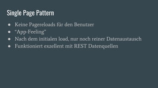 Single Page Pattern
● Keine Pagereloads für den Benutzer
● “App-Feeling”
● Nach dem initialen load, nur noch reiner Datenaustausch
● Funktioniert exzellent mit REST Datenquellen
 