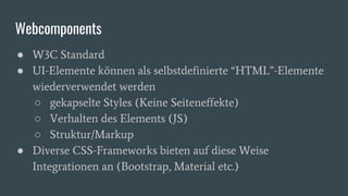 Webcomponents
● W3C Standard
● UI-Elemente können als selbstdefinierte “HTML”-Elemente
wiederverwendet werden
○ gekapselte Styles (Keine Seiteneffekte)
○ Verhalten des Elements (JS)
○ Struktur/Markup
● Diverse CSS-Frameworks bieten auf diese Weise
Integrationen an (Bootstrap, Material etc.)
 