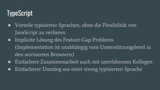 TypeScript
● Vorteile typisierter Sprachen, ohne die Flexibilität von
JavaScript zu verlieren
● Implizite Lösung des Feature-Gap Problems
(Implementation ist unabhängig vom Unterstützungslevel in
den anvisierten Browsern)
● Einfachere Zusammenarbeit auch mit unerfahrenen Kollegen
● Einfacherer Umstieg aus einer streng typisierten Sprache
 