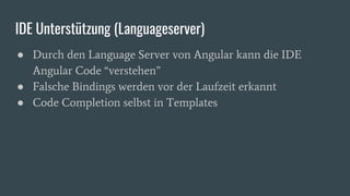 IDE Unterstützung (Languageserver)
● Durch den Language Server von Angular kann die IDE
Angular Code “verstehen”
● Falsche Bindings werden vor der Laufzeit erkannt
● Code Completion selbst in Templates
 