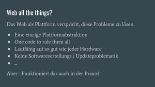 Web all the things?
Das Web als Plattform verspricht, diese Probleme zu lösen.
● Eine einzige Plattformabstraktion
● One code to rule them all
● Lauffähig auf so gut wie jeder Hardware
● Keine Softwareverteilungs / Updateproblematik
● ...
Aber - Funktioniert das auch in der Praxis?
 