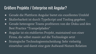 Größere Projekte / Enterprise mit Angular?
● Gerade die Plattform Angular bietet ein exzellentes Umfeld
● Skalierbarkeit ist durch TypeScript und Tooling gegeben
● Gerade heterogene Teams profitieren von der Doku und den
Best Practice “Trampelpfaden”
● Angular ist ein etabliertes Projekt, maintained von einer
Firma, die selbst massiv auf die Technologie setzt
● Strategische Technologieentscheidung: Sehr vielseitig
einsetzbar und damit eine gute Aufwand-Nutzen Relation
 
