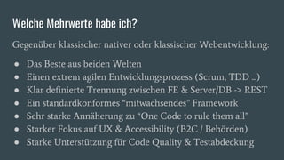 Welche Mehrwerte habe ich?
Gegenüber klassischer nativer oder klassischer Webentwicklung:
● Das Beste aus beiden Welten
● Einen extrem agilen Entwicklungsprozess (Scrum, TDD ...)
● Klar definierte Trennung zwischen FE & Server/DB -> REST
● Ein standardkonformes “mitwachsendes” Framework
● Sehr starke Annäherung zu “One Code to rule them all”
● Starker Fokus auf UX & Accessibility (B2C / Behörden)
● Starke Unterstützung für Code Quality & Testabdeckung
 