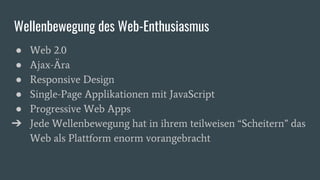 Wellenbewegung des Web-Enthusiasmus
● Web 2.0
● Ajax-Ära
● Responsive Design
● Single-Page Applikationen mit JavaScript
● Progressive Web Apps
➔ Jede Wellenbewegung hat in ihrem teilweisen “Scheitern” das
Web als Plattform enorm vorangebracht
 