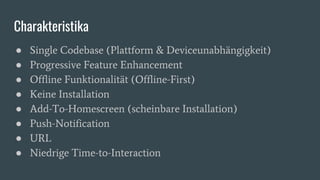 Charakteristika
● Single Codebase (Plattform & Deviceunabhängigkeit)
● Progressive Feature Enhancement
● Offline Funktionalität (Offline-First)
● Keine Installation
● Add-To-Homescreen (scheinbare Installation)
● Push-Notification
● URL
● Niedrige Time-to-Interaction
 