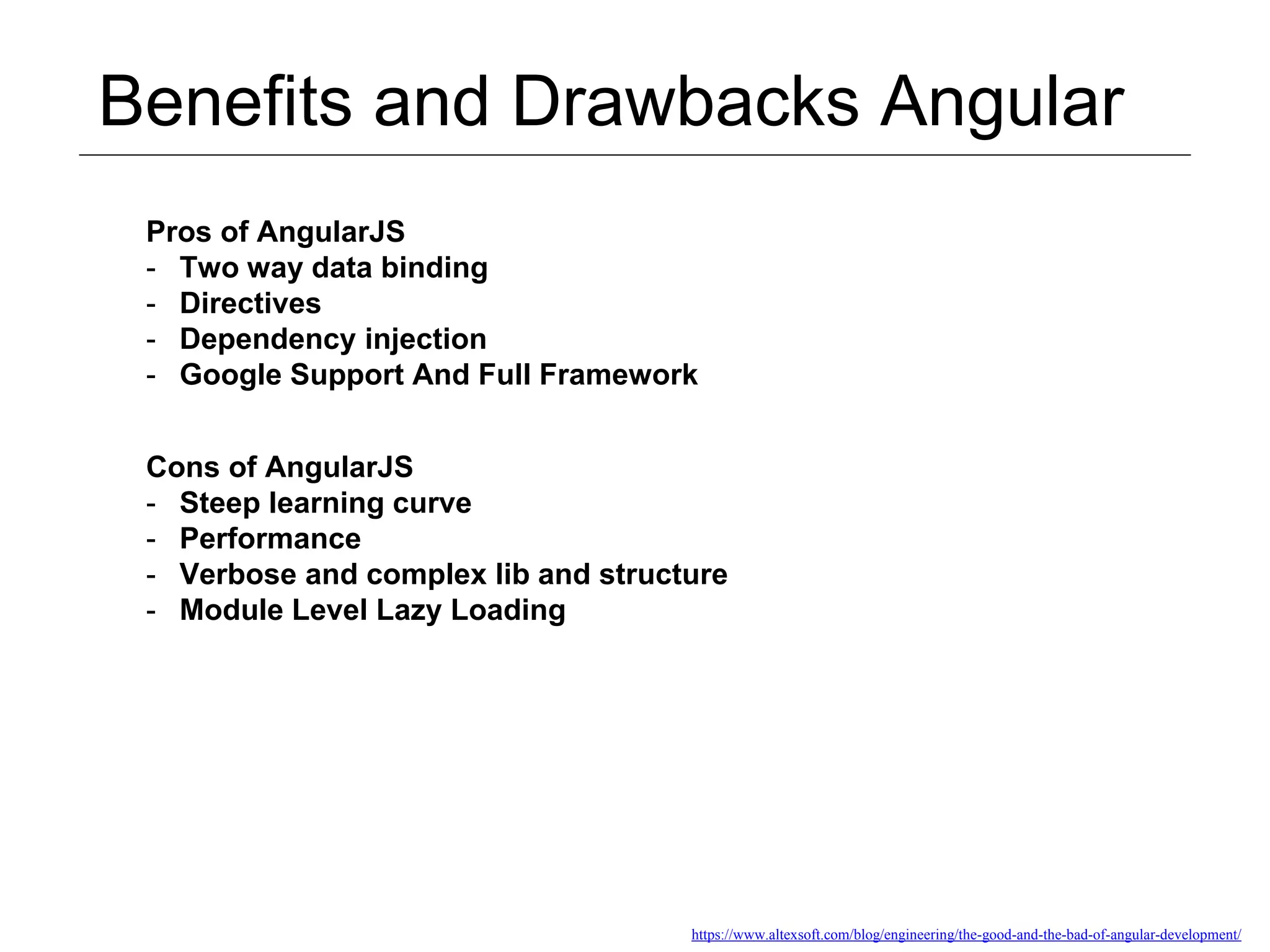 Benefits and Drawbacks Angular https://www.altexsoft.com/blog/engineering/the-good-and-the-bad-of-angular-development/ Pros of AngularJS - Two way data binding - Directives - Dependency injection - Google Support And Full Framework Cons of AngularJS - Steep learning curve - Performance - Verbose and complex lib and structure - Module Level Lazy Loading 