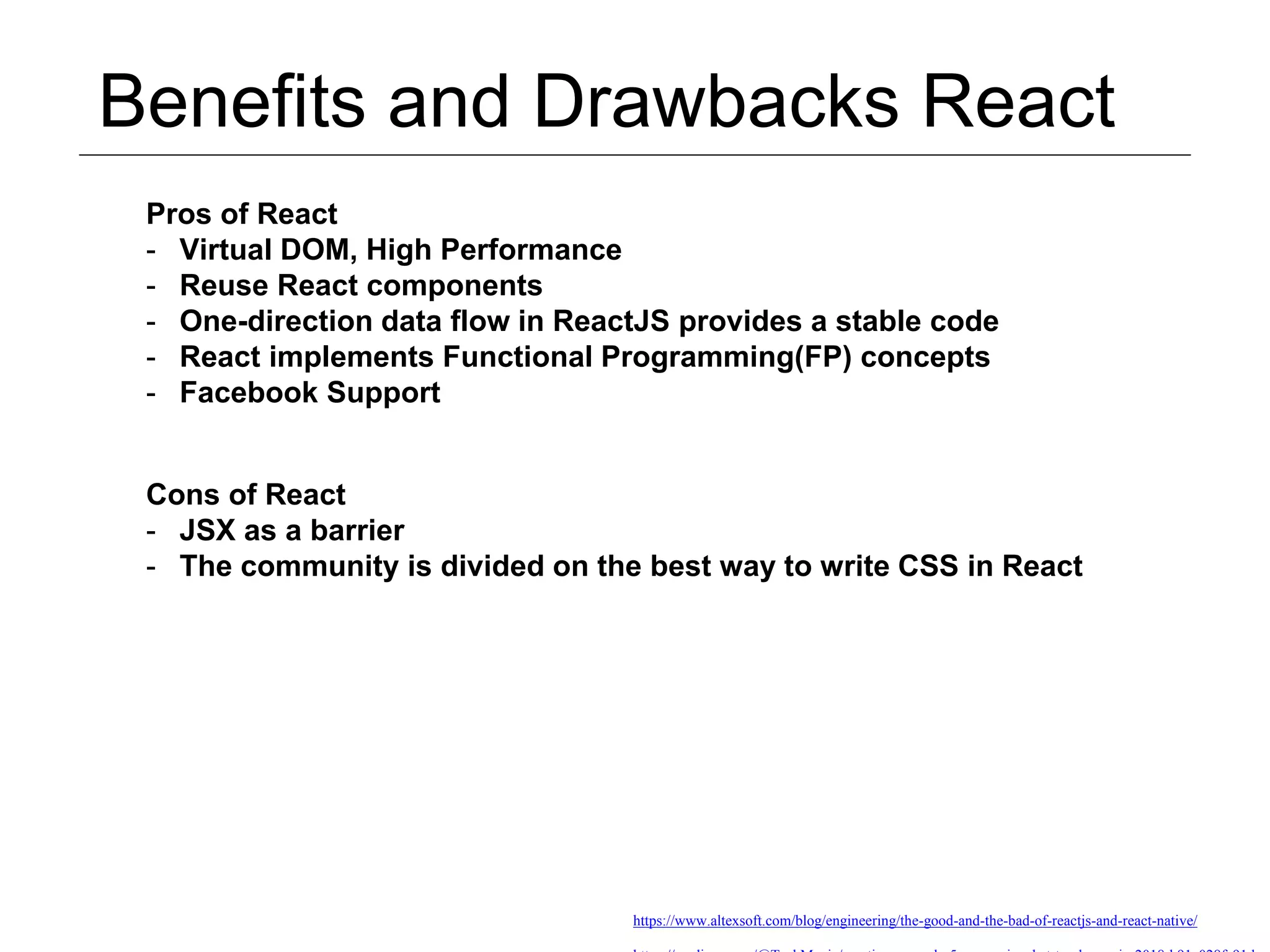 Benefits and Drawbacks React https://www.altexsoft.com/blog/engineering/the-good-and-the-bad-of-reactjs-and-react-native/ Pros of React - Virtual DOM, High Performance - Reuse React components - One-direction data flow in ReactJS provides a stable code - React implements Functional Programming(FP) concepts - Facebook Support Cons of React - JSX as a barrier - The community is divided on the best way to write CSS in React 