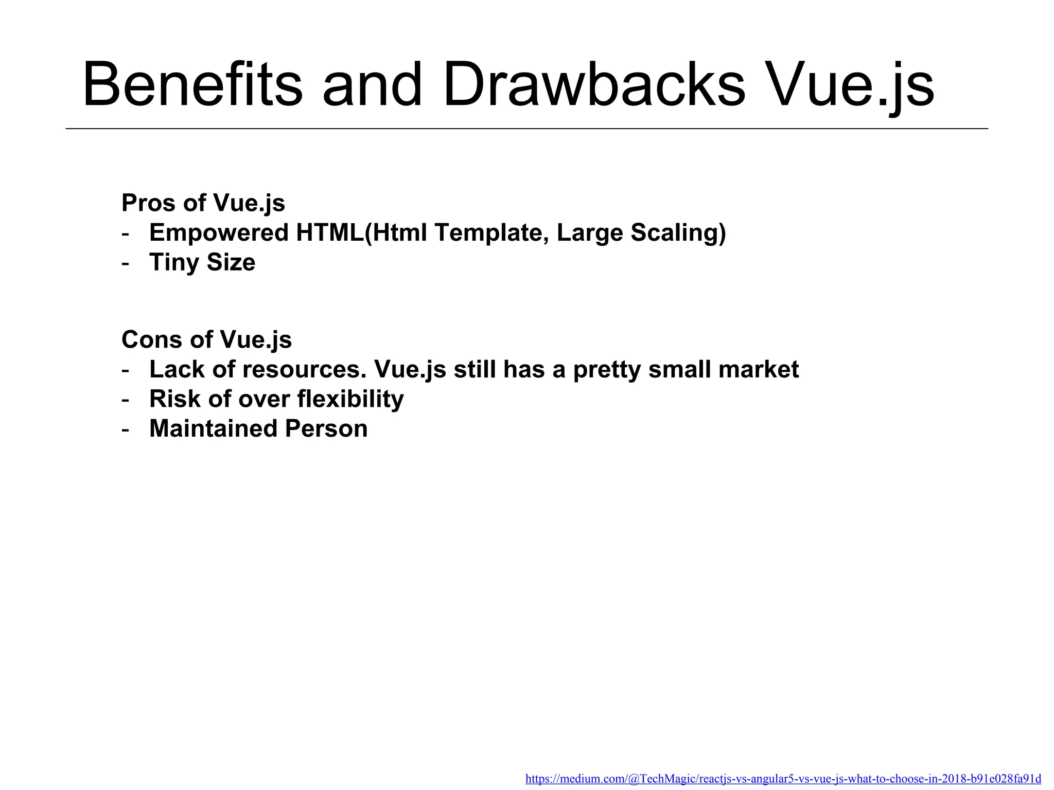 Benefits and Drawbacks Vue.js https://medium.com/@TechMagic/reactjs-vs-angular5-vs-vue-js-what-to-choose-in-2018-b91e028fa91d Pros of Vue.js - Empowered HTML(Html Template, Large Scaling) - Tiny Size Cons of Vue.js - Lack of resources. Vue.js still has a pretty small market - Risk of over flexibility - Maintained Person 