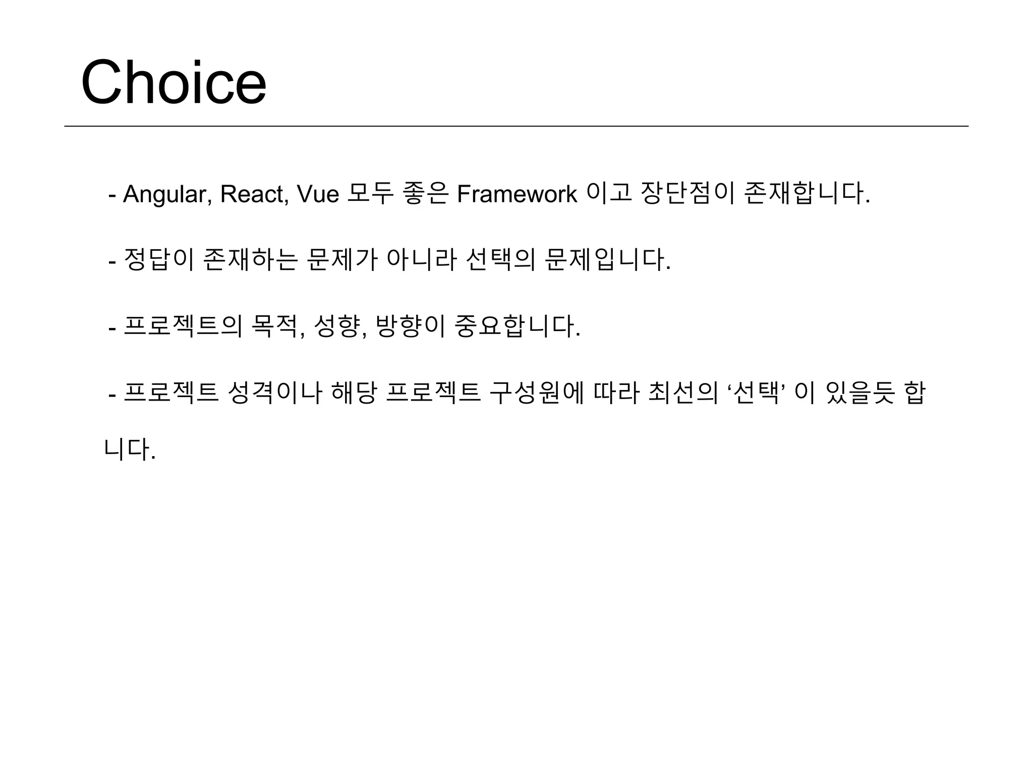 Choice - Angular, React, Vue 모두 좋은 Framework 이고 장단점이 존재합니다. - 정답이 존재하는 문제가 아니라 선택의 문제입니다. - 프로젝트의 목적, 성향, 방향이 중요합니다. - 프로젝트 성격이나 해당 프로젝트 구성원에 따라 최선의 ‘선택’ 이 있을듯 합 니다. 