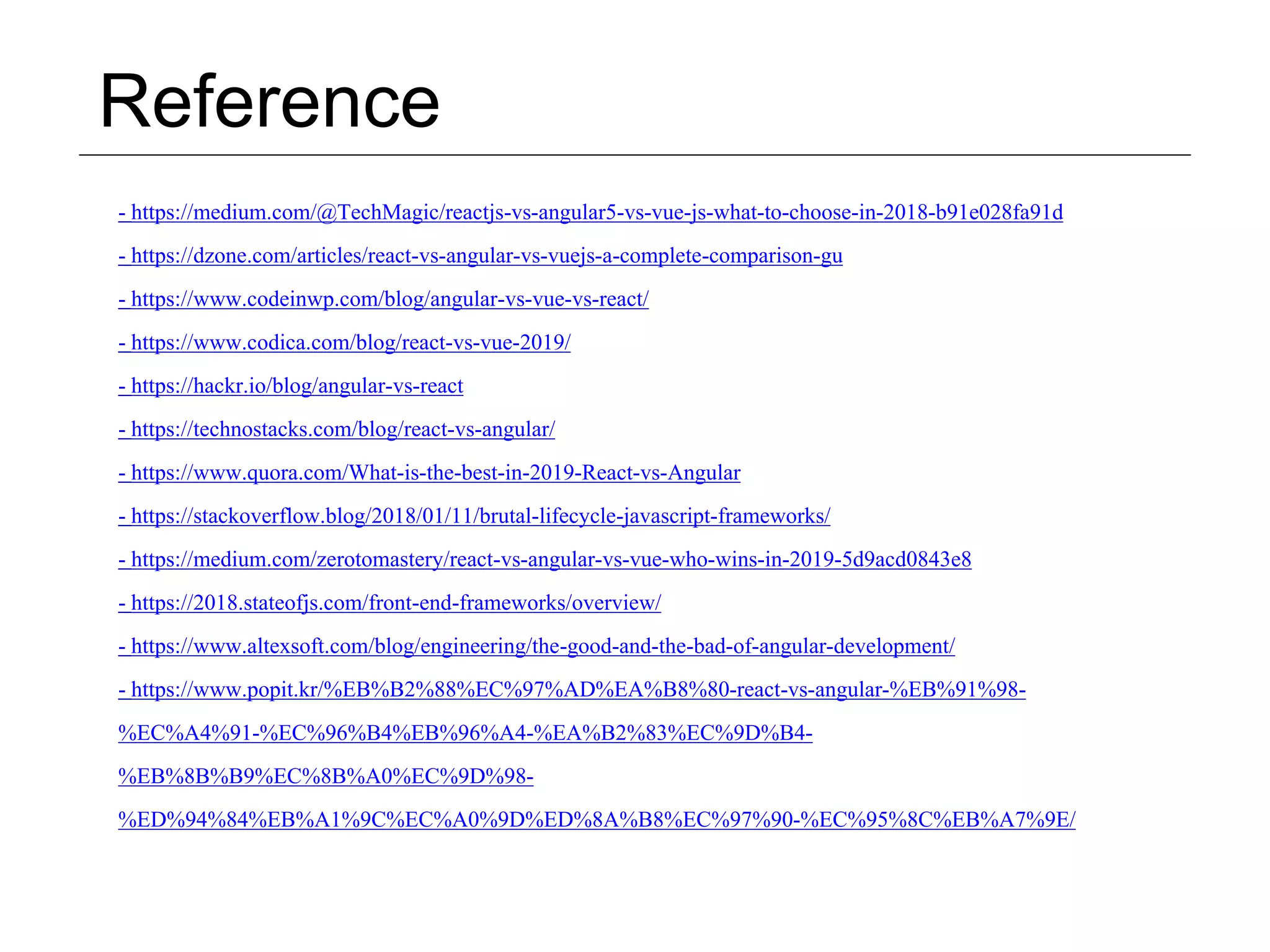 Reference - https://medium.com/@TechMagic/reactjs-vs-angular5-vs-vue-js-what-to-choose-in-2018-b91e028fa91d - https://dzone.com/articles/react-vs-angular-vs-vuejs-a-complete-comparison-gu - https://www.codeinwp.com/blog/angular-vs-vue-vs-react/ - https://www.codica.com/blog/react-vs-vue-2019/ - https://hackr.io/blog/angular-vs-react - https://technostacks.com/blog/react-vs-angular/ - https://www.quora.com/What-is-the-best-in-2019-React-vs-Angular - https://stackoverflow.blog/2018/01/11/brutal-lifecycle-javascript-frameworks/ - https://medium.com/zerotomastery/react-vs-angular-vs-vue-who-wins-in-2019-5d9acd0843e8 - https://2018.stateofjs.com/front-end-frameworks/overview/ - https://www.altexsoft.com/blog/engineering/the-good-and-the-bad-of-angular-development/ - https://www.popit.kr/%EB%B2%88%EC%97%AD%EA%B8%80-react-vs-angular-%EB%91%98- %EC%A4%91-%EC%96%B4%EB%96%A4-%EA%B2%83%EC%9D%B4- %EB%8B%B9%EC%8B%A0%EC%9D%98- %ED%94%84%EB%A1%9C%EC%A0%9D%ED%8A%B8%EC%97%90-%EC%95%8C%EB%A7%9E/ 
