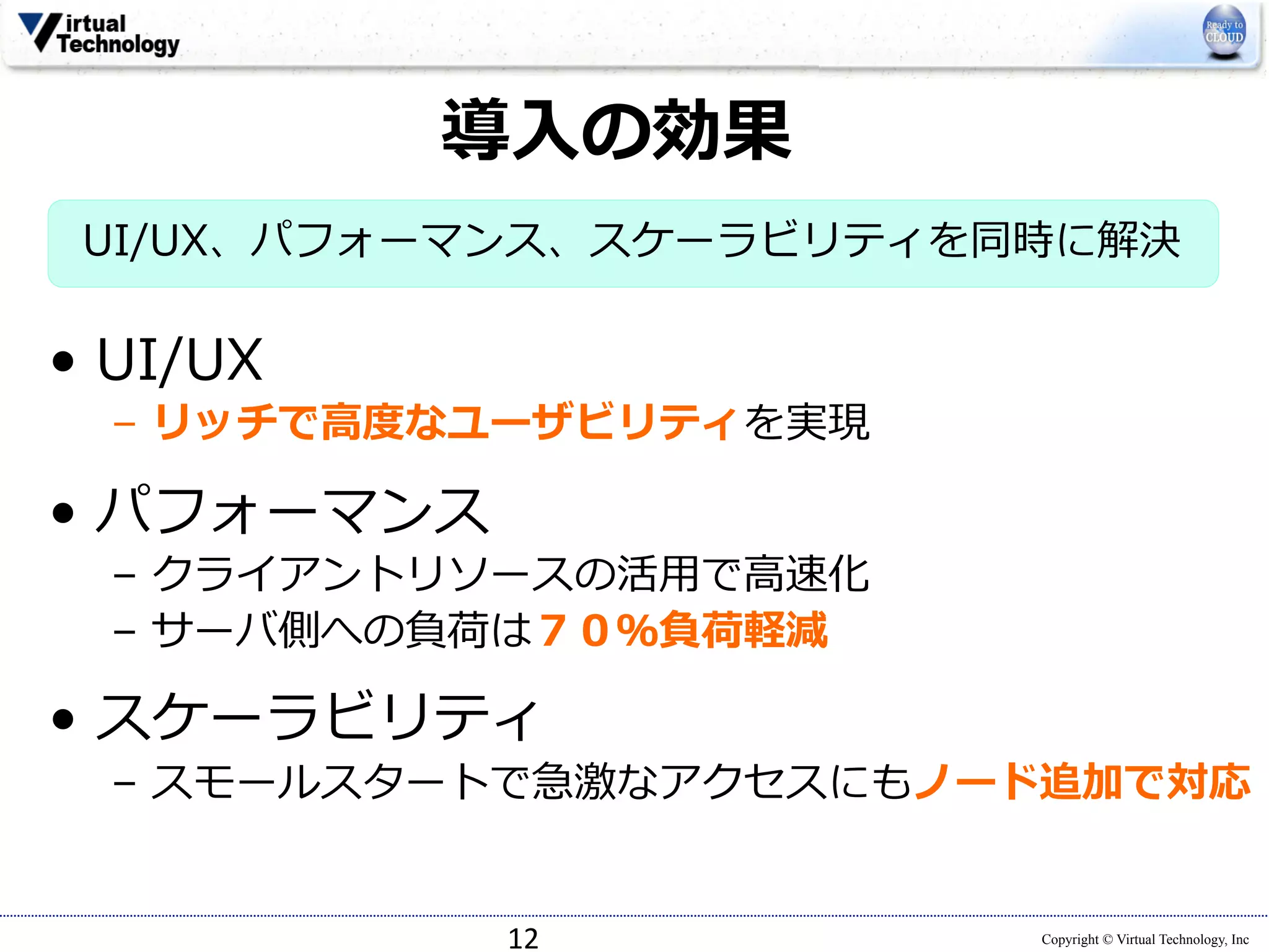 導⼊入の効果 
UI/UX、パフォーマンス、スケーラビリティを同時に解決 
12 
Copyright © Virtual Technology, Inc 
 
• UI/UX 
– リッチで⾼高度度なユーザビリティを実現 
• パフォーマンス 
– クライアントリソースの活⽤用で⾼高速化 
– サーバ側への負荷は７０％負荷軽減 
 
• スケーラビリティ 
– スモールスタートで急激なアクセスにもノード追加で対応 
 